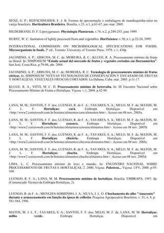HENZ, G. P.; REIFSCHNEIDER, F. J. B. Formas de apresentação e embalagens de mandioquinha-salsa no
varejo brasileiro. Horticultura Brasileira, Brasília, v.23, n.1, p.61-67, jan.-mar. 2005.

HILDEBRAND, D. F. Lipoxygenases. Physiologia Plantarum, v.76, n.2, p.249-253, june 1989.

HURST, W. C. Sanitation of lightly processed fruits and vegetables. HortScience. v.30, n.1, p.22-24, 1995.

INTERNATIONAL COMMISSION ON MICROBIOLOGICAL SPECIFICATIONS                                    FOR    FOODS.
Microorganisms in foods. 2ª ed., Toronto: University of Toronto Press, 1978. v.1, 434p.

JACOMINO, A. P.; ARRUDA, M. C. de; MOREIRA, R. C.; KLUGE, R. A. Processamento mínimo de frutas
no Brasil. In: SIMPOSIUM “Estado actual del mercado de frutos y vegetales cortados em Iberoamérica”.
San José, Costa Rica. p.79-86, abr. 2004.

JACOMINO, A. P.; ARRUDA, M. C. de; MOREIRA, R. C. Tecnologia de processamento mínimo de frutas
cítricas. In: SIMPOSIUM “NUEVAS TECNOLOGÍAS DE CONSERVACIÓN Y ENVASADO DE FRUTAS
Y HORTALIZAS. VEGETALES FRESCOS CORTADOS. La Habana, Cuba. mar. 2005. p.11-17.

KLUGE, R. A.; VITTI, M. C. D. Processamento mínimo de beterraba. In: III Encontro Nacional sobre
Processamento Mínimo de Frutas e Hortaliças, Viçosa. v.1, 2004. p.82-90.



LANA, M. M.; SANTOS, F. F. dos; LUENGO, R. de F. A.; TAVARES, S. A.; MELO, M. F. de; MATOS, M.
J.       L.     F.      Hortaliças:        cará.       Embrapa       Hortaliças.     Disponível em
<http://www2.correioweb.com.br/hotsites/alimentos/cara/alimentos.htm>. Acesso em 08 nov. 2005a.

LANA, M. M.; SANTOS, F. F. dos; LUENGO, R. de F. A.; TAVARES, S. A.; MELO, M. F. de; MATOS, M.
J.      L.     F.     Hortaliças:        cenoura.      Embrapa        Hortaliças.    Disponível    em
<http://www2.correioweb.com.br/hotsites/alimentos/cenoura/alimentos.htm>. Acesso em 08 nov. 2005b.

LANA, M. M.; SANTOS, F. F. dos; LUENGO, R. de F. A.; TAVARES, S. A.; MELO, M. F. de; MATOS, M.
J.      L.     F.     Hortaliças:        chicória.      Embrapa        Hortaliças.    Disponível    em
<http://www2.correioweb.com.br/hotsites/alimentos/chicoria/alimentos.htm>. Acesso em 08 nov. 2005c.

LANA, M. M.; SANTOS, F. F. dos; LUENGO, R. de F. A.; TAVARES, S. A.; MELO, M. F. de; MATOS, M.
J.      L.     F.      Hortaliças:       chuchu.       Embrapa        Hortaliças.    Disponível   em
<http://www2.correioweb.com.br/hotsites/alimentos/chuchu/alimentos.htm>. Acesso em 08 nov. 2005d.

LIMA, L. C. Processamento mínimo de kiwi e mamão. In: ENCONTRO NACIONAL SOBRE
PROCESSAMENTO DE FRUTAS E HORTALIÇAS, 2. 2000, Viçosa. Palestras... Viçosa: UFV, 2000. p.95-
109.

LUENGO, R. F. A.; LANA, M. M. Processamento mínimo de hortaliças. Brasília: EMBRAPA, 1997. 4p.
(Comunicado Técnico da Embrapa Hortaliças, 2).


LUENGO, R. de F. A.; MENEZES-SOBRINHO, J. A.; SILVA, J. L. O. Chochamento do alho "Amarante"
durante o armazenamento em função da época de colheita. Pesquisa Agropecuária Brasileira, v. 31, n. 8, p.
581-584, 1996.


MATOS, M. J. L. F.; TAVARES, S. A.; SANTOS, F. F. dos; MELO, M. F. de; LANA, M. M. Hortaliças:
milho           verde.          Embrapa            Hortaliças.         Disponível          em
 