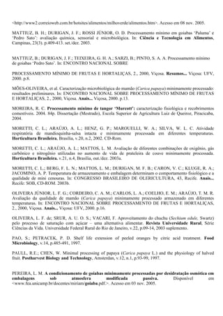 <http://www2.correioweb.com.br/hotsites/alimentos/milhoverde/alimentos.htm>. Acesso em 08 nov. 2005.

MATTIUZ, B. H.; DURIGAN, J. F.; ROSSI JÚNIOR, O. D. Processamento mínimo em goiabas ‘Paluma’ e
‘Pedro Sato’: avaliação química, sensorial e microbiológica. In: Ciência e Tecnologia em Alimentos,
Campinas, 23(3). p.409-413. set./dez. 2003.


MATTIUZ, B.; DURIGAN, J. F.; TEIXEIRA, G. H. A.; SARZI, B.; PINTO, S. A. A. Processamento mínimo
de goiabas ‘Pedro Sato’. In: ENCONTRO NACIONAL SOBRE

PROCESSAMENTO MÍNIMO DE FRUTAS E HORTALIÇAS, 2., 2000, Viçosa. Resumos... Viçosa: UFV,
2000. p.8.

MÕES-OLIVEIRA, et al. Caracterização microbiológica do mamão (Carica papaya) minimamente processado:
resultados preliminares. In: ENCONTRO NACIONAL SOBRE PROCESSAMENTO MÍNIMO DE FRUTAS
E HORTALIÇAS, 2., 2000, Viçosa. Anais... Viçosa, 2000. p.13.

MOREIRA, R. C. Processamento mínimo de tangor ‘Murcott’: caracterização fisiológica e recobrimentos
comestíveis. 2004. 84p. Dissertação (Mestrado), Escola Superior de Agricultura Luiz de Queiroz, Piracicaba,
2004.

MORETTI, C. L.; ARAÚJO, A. L.; HENZ, G. P.; MAROUELLI, W. A.; SILVA, W. L. C. Atividade
respiratória de mandioquinha-salsa intacta e minimamente processada em diferentes temperaturas.
Horticultura Brasileira, Brasília, v.20, n.2, 2002. CD-Rom.

MORETTI, C. L.; ARAÚJO, A. L.; MATTOS, L. M. Avaliação de diferentes combinações de oxigênio, gás
carbônico e nitrogênio utilizadas no aumento de vida de prateleira de couve minimamente processada.
Horticultura Brasileira. v.21, n.4, Brasília, out./dez. 2003a.

MORETTI, C. L.; BERG, F. L. N.; MATTOS, L. M.; DURIGAN, M. F. B.; CARON, V. C.; KLUGE, R. A.;
JACOMINO, A. P. Temperatura de armazenamento e embalagem determinam o comportamento fisiológico e a
qualidade de mini cenouras. In: CONGRESSO BRASILEIRO DE OLERICULTURA, 43, Recife. Anais...
Recife: SOB, CD-ROM. 2003b.

OLIVEIRA JÚNIOR, L. F. G.; CORDEIRO, C. A. M.; CARLOS, L. A.; COELHO, E. M.; ARAÚJO, T. M. R.
Avaliação da qualidade de mamão (Carica papaya) minimamente processado armazenado em diferentes
temperaturas. In: ENCONTRO NACIONAL SOBRE PROCESSAMENTO DE FRUTAS E HORTALIÇAS,
2., 2000, Viçosa. Anais... Viçosa: UFV, 2000. p.16.

OLIVEIRA, L. F. de; SRUR, A. U. O. S.; VACARI, F. Aproveitamento do chuchu (Sechium edule, Swartz)
pelo processo de saturação com açúcar – uma alternativa alimentar. Revista Universidade Rural, Série
Ciências da Vida. Universidade Federal Rural do Rio de Janeiro, v.22, p.09-14, 2003 suplemento.

PAO, S.; PETRACEK, P. D. Shelf life extension of peeled oranges by citric acid treatment. Food
Microbiology, v.14, p.485-491, 1997.

PAULL, R.E.; CHEN, W. Minimal processing of papaya (Carica papaya L.) and the physiology of halved
fruit. Postharvest Biology and Technology, Amsterdan, v.12, n.1, p.93-99, 1997.


PEREIRA, L. M. A condicionamento de goiabas minimamente processadas por desidratação osmótica em
embalagens        sob        atmosfera         modificada         passiva.   Disponível       em
<www.fea.unicamp.br/docentes/miriam/goiaba.pdf.>. Acesso em 03 nov. 2005.
 
