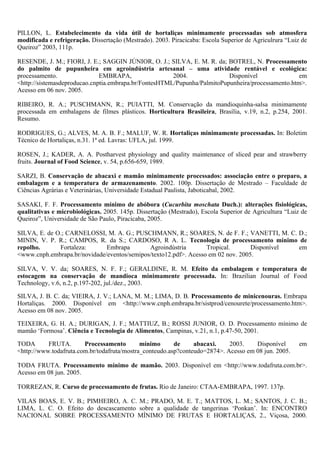 PILLON, L. Estabelecimento da vida útil de hortaliças minimamente processadas sob atmosfera
modificada e refrigeração. Dissertação (Mestrado). 2003. Piracicaba: Escola Superior de Agriculrura “Luiz de
Queiroz” 2003, 111p.

RESENDE, J. M.; FIORI, J. E.; SAGGIN JÚNIOR, O. J.; SILVA, E. M. R. da; BOTREL, N. Processamento
do palmito de pupunheira em agroindústria artesanal – uma atividade rentável e ecológica:
processamento.                EMBRAPA,                 2004.              Disponível               em
<http://sistemasdeproducao.cnptia.embrapa.br/FontesHTML/Pupunha/PalmitoPupunheira/processamento.htm>.
Acesso em 06 nov. 2005.

RIBEIRO, R. A.; PUSCHMANN, R.; PUIATTI, M. Conservação da mandioquinha-salsa minimamente
processada em embalagens de filmes plásticos. Horticultura Brasileira, Brasília, v.19, n.2, p.254, 2001.
Resumo.

RODRIGUES, G.; ALVES, M. A. B. F.; MALUF, W. R. Hortaliças minimamente processadas. In: Boletim
Técnico de Hortaliças, n.31. 1ª ed. Lavras: UFLA, jul. 1999.

ROSEN, J.; KADER, A. A. Postharvest physiology and quality maintenance of sliced pear and strawberry
fruits. Journal of Food Science, v. 54, p.656-659, 1989.

SARZI, B. Conservação de abacaxi e mamão minimamente processados: associação entre o preparo, a
embalagem e a temperatura de armazenamento. 2002. 100p. Dissertação de Mestrado – Faculdade de
Ciências Agrárias e Veterinárias, Universidade Estadual Paulista, Jaboticabal, 2002.

SASAKI, F. F. Processamento mínimo de abóbora (Cucurbita moschata Duch.): alterações fisiológicas,
qualitativas e microbiológicas. 2005. 145p. Dissertação (Mestrado), Escola Superior de Agricultura “Luiz de
Queiroz”, Universidade de São Paulo, Piracicaba, 2005.

SILVA, E. de O.; CARNELOSSI, M. A. G.; PUSCHMANN, R.; SOARES, N. de F. F.; VANETTI, M. C. D.;
MININ, V. P. R.; CAMPOS, R. da S.; CARDOSO, R A. L. Tecnologia de processamento mínimo de
repolho.      Fortaleza:      Embrapa        Agroindústria        Tropical.       Disponível em
<www.cnph.embrapa.br/novidade/eventos/semipos/texto12.pdf>. Acesso em 02 nov. 2005.

SILVA, V. V. da; SOARES, N. F. F.; GERALDINE, R. M. Efeito da embalagem e temperatura de
estocagem na conservação de mandioca minimamente processada. In: Brazilian Journal of Food
Technology, v.6, n.2, p.197-202, jul./dez., 2003.

SILVA, J. B. C. da; VIEIRA, J. V.; LANA, M. M.; LIMA, D. B. Processamento de minicenouras. Embrapa
Hortaliças. 2000. Disponível em <http://www.cnph.embrapa.br/sistprod/cenourete/processamento.htm>.
Acesso em 08 nov. 2005.

TEIXEIRA, G. H. A.; DURIGAN, J. F.; MATTIUZ, B.; ROSSI JUNIOR, O. D. Processamento mínimo de
mamão ‘Formosa’. Ciência e Tecnologia de Alimentos, Campinas, v.21, n.1, p.47-50, 2001.

TODA       FRUTA.       Processamento        mínimo      de     abacaxi.    2003.    Disponível          em
<http://www.todafruta.com.br/todafruta/mostra_conteudo.asp?conteudo=2874>. Acesso em 08 jun. 2005.

TODA FRUTA. Processamento mínimo de mamão. 2003. Disponível em <http://www.todafruta.com.br>.
Acesso em 08 jun. 2005.

TORREZAN, R. Curso de processamento de frutas. Rio de Janeiro: CTAA-EMBRAPA, 1997. 137p.

VILAS BOAS, E. V. B.; PIMHEIRO, A. C. M.; PRADO, M. E. T.; MATTOS, L. M.; SANTOS, J. C. B.;
LIMA, L. C. O. Efeito do descascamento sobre a qualidade de tangerinas ‘Ponkan’. In: ENCONTRO
NACIONAL SOBRE PROCESSAMENTO MÍNIMO DE FRUTAS E HORTALIÇAS, 2., Viçosa, 2000.
 