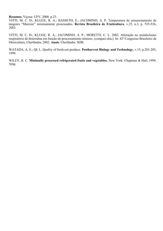 Resumos. Viçosa: UFV, 2000. p.23.
VITTI, M. C. D.; KLUGE, R. A.; BASSETO, E.; JACOMINO, A. P. Temperatura de armazenamento de
tangores “Murcote” minimamente processados. Revista Brasileira de Fruticultura, v.25, n.3, p. 535-536,
2003.

VITTI, M. C. D.; KLUGE, R. A.; JACOMINO, A. P.; MORETTI, C. L. 2002. Alteração no metabolismo
respiratório de beterrabas em função do processamento mínimo. (compact disc). In: 42º Congresso Brasileiro de
Olericultura, Uberlândia, 2002. Anais. Uberlândia: SOB.

WATADA, A. E.; QI, L. Quality of fresh-cut produce. Postharvest Biology and Technology, v.15, p.201-205,
1999.

WILEY, R. C. Minimally processed refrigerated fruits and vegetables. New York: Chapman & Hall, 1994.
368p.
 