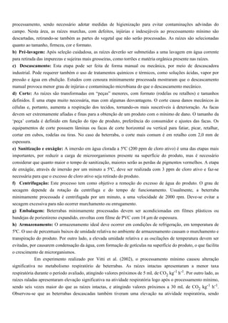 processamento, sendo necessário adotar medidas de higienização para evitar contaminações advindas do
campo. Nesta área, as raízes murchas, com defeitos, injúrias e indesejáveis ao processamento mínimo são
descartadas, retirando-se também as partes do vegetal que não serão processadas. As raízes são selecionadas
quanto ao tamanho, firmeza, cor e formato.
b) Pré-lavagem: Após seleção cuidadosa, as raízes deverão ser submetidas a uma lavagem em água corrente
para retirada das impurezas e sujeiras mais grosseiras, como torrões e matéria orgânica presente nas raízes.
c) Descascamento: Esta etapa pode ser feita de forma manual ou mecânica, por meio de descascadora
industrial. Pode requerer também o uso de tratamentos químicos e térmicos, como soluções ácidas, vapor por
pressão e água em ebulição. Estudos com cenoura minimamente processada mostraram que o descascamento
manual provoca menor grau de injúrias e contaminação microbiana do que o descascamento mecânico.
d) Corte: As raízes são transformadas em “peças” menores, com formato (rodelas ou retalhos) e tamanhos
definidos. É uma etapa muito necessária, mas com algumas desvantagens. O corte causa danos mecânicos às
células e, portanto, aumenta a respiração dos tecidos, tornando-os mais suscetíveis à deterioração. As facas
devem ser extremamente afiadas e finas para a obtenção de um produto com o mínimo de dano. O tamanho da
‘peça’ cortada é definido em função do tipo de produto, preferência do consumidor e ajustes das facas. Os
equipamentos de corte possuem lâminas ou facas de corte horizontal ou vertical para fatiar, picar, retalhar,
cortar em cubos, rodelas ou tiras. No caso da beterraba, o corte mais comum é em retalho com 2,0 mm de
espessura.
e) Sanitização e enxágüe: A imersão em água clorada a 5ºC (200 ppm de cloro ativo) é uma das etapas mais
importantes, por reduzir a carga de microorganismos presente na superfície do produto, mas é necessário
considerar que quanto maior o tempo de sanitização, maiores serão as perdas de pigmentos vermelhos. A etapa
de enxágüe, através de imersão por um minuto a 5ºC, deve ser realizada com 3 ppm de cloro ativo e faz-se
necessária para que o excesso de cloro ativo seja retirado do produto.
f) Centrifugação: Este processo tem como objetivo a remoção do excesso de água do produto. O grau de
secagem depende da rotação da centrífuga e do tempo de funcionamento. Usualmente, a beterraba
minimamente processada é centrifugada por um minuto, a uma velocidade de 2000 rpm. Deve-se evitar a
secagem excessiva para não ocorrer murchamento ou enrugamento.
g) Embalagem: Beterrabas minimamente processadas devem ser acondicionadas em filmes plásticos ou
bandejas de poriestireno expandido, envoltas com filme de PVC com 14 µm de espessura.
h) Armazenamento: O armazenamento ideal deve ocorrer em condições de refrigeração, em temperatura de
5ºC. O uso de percentuais baixos de umidade relativa no ambiente de armazenamento causam o murchamento e
transpiração do produto. Por outro lado, a elevada umidade relativa e as oscilações de temperatura devem ser
evitadas, por causarem condensação da água, com formação de gotículas na superfície do produto, o que facilita
o crescimento de microrganismos.
            Em experimento realizado por Vitti et al. (2002), o processamento mínimo causou alteração
significativa no metabolismo respiratório de beterrabas. As raízes intactas apresentaram a menor taxa
respiratória durante o período avaliado, atingindo valores próximos de 5 mL de CO2 kg-1 h-1. Por outro lado, as
raízes raladas apresentaram elevação significativa na atividade respiratória logo após o processamento mínimo,
sendo seis vezes maior do que as raízes intactas, e atingindo valores próximos a 30 mL de CO2 kg-1 h-1.
Observou-se que as beterrabas descascadas também tiveram uma elevação na atividade respiratória, sendo
 