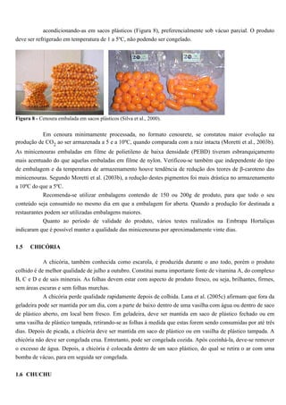 acondicionando-as em sacos plásticos (Figura 8), preferencialmente sob vácuo parcial. O produto
deve ser refrigerado em temperatura de 1 a 5ºC, não podendo ser congelado.




Figura 8 - Cenoura embalada em sacos plásticos (Silva et al., 2000).


           Em cenoura minimamente processada, no formato cenourete, se constatou maior evolução na
produção de CO2 ao ser armazenada a 5 e a 10ºC, quando comparada com a raiz intacta (Moretti et al., 2003b).
As minicenouras embaladas em filme de polietileno de baixa densidade (PEBD) tiveram esbranquiçamento
mais acentuado do que aquelas embaladas em filme de nylon. Verificou-se também que independente do tipo
de embalagem e da temperatura de armazenamento houve tendência de redução dos teores de β-caroteno das
minicenouras. Segundo Moretti et al. (2003b), a redução destes pigmentos foi mais drástica no armazenamento
a 10ºC do que a 5ºC.
           Recomenda-se utilizar embalagens contendo de 150 ou 200g de produto, para que todo o seu
conteúdo seja consumido no mesmo dia em que a embalagem for aberta. Quando a produção for destinada a
restaurantes podem ser utilizadas embalagens maiores.
           Quanto ao período de validade do produto, vários testes realizados na Embrapa Hortaliças
indicaram que é possível manter a qualidade das minicenouras por aproximadamente vinte dias.


1.5   CHICÓRIA

            A chicória, também conhecida como escarola, é produzida durante o ano todo, porém o produto
colhido é de melhor qualidade de julho a outubro. Constitui numa importante fonte de vitamina A, do complexo
B, C e D e de sais minerais. As folhas devem estar com aspecto de produto fresco, ou seja, brilhantes, firmes,
sem áreas escuras e sem folhas murchas.
            A chicória perde qualidade rapidamente depois de colhida. Lana et al. (2005c) afirmam que fora da
geladeira pode ser mantida por um dia, com a parte de baixo dentro de uma vasilha com água ou dentro de saco
de plástico aberto, em local bem fresco. Em geladeira, deve ser mantida em saco de plástico fechado ou em
uma vasilha de plástico tampada, retirando-se as folhas à medida que estas forem sendo consumidas por até três
dias. Depois de picada, a chicória deve ser mantida em saco de plástico ou em vasilha de plástico tampada. A
chicória não deve ser congelada crua. Entretanto, pode ser congelada cozida. Após cozinhá-la, deve-se remover
o excesso de água. Depois, a chicória é colocada dentro de um saco plástico, do qual se retira o ar com uma
bomba de vácuo, para em seguida ser congelada.

1.6 CHUCHU
 