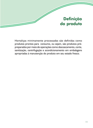 Definição
                                       do produto



Hortaliças minimamente processadas são definidas como
produtos prontos para consumo, ou sejam, são produtos pré-
preparados por meio de operações como descascamento, corte,
sanitização, centrifugação e acondicionamento em embalagens
apropriadas à manutenção do produto em seu estado fresco.




                                                              11
 