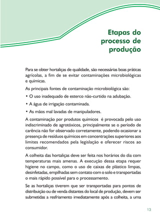 Etapas do
                                            processo de
                                              produção

Para se obter hortaliças de qualidade, são necessárias boas práticas
agrícolas, a fim de se evitar contaminações microbiológicas
e químicas.
As principais fontes de contaminação microbiológica são:
• O uso inadequado de esterco não-curtido na adubação.
• A água de irrigação contaminada.
• As mãos mal lavadas de manipuladores.
A contaminação por produtos químicos é provocada pelo uso
indiscriminado de agrotóxicos, principalmente se o período de
carência não for observado corretamente, podendo ocasionar a
presença de resíduos químicos em concentrações superiores aos
limites recomendados pela legislação e oferecer riscos ao
consumidor.
A colheita das hortaliças deve ser feita nos horários do dia com
temperaturas mais amenas. A execução dessa etapa requer
higiene no campo, como o uso de caixas de plástico limpas,
desinfetadas, empilhadas sem contato com o solo e transportadas
o mais rápido possível para o processamento.
Se as hortaliças tiverem que ser transportadas para pontos de
distribuição ou de venda distantes do local de produção, devem ser
submetidas a resfriamento imediatamente após a colheita, a uma

                                                                       13
 