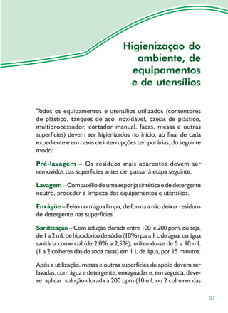 Higienização do
                                      ambiente, de
                                     equipamentos
                                    e de utensílios

Todos os equipamentos e utensílios utilizados (contentores
de plástico, tanques de aço inoxidável, caixas de plástico,
multiprocessador, cortador manual, facas, mesas e outras
superfícies) devem ser higienizados no início, ao final de cada
expediente e em casos de interrupções temporárias, do seguinte
modo:

Pré-lavagem – Os resíduos mais aparentes devem ser
removidos das superfícies antes de passar à etapa seguinte.

Lavagem – Com auxílio de uma esponja sintética e de detergente
neutro, proceder à limpeza dos equipamentos e utensílios.

Enxágüe – Feito com água limpa, de forma a não deixar resíduos
de detergente nas superfícies.

Sanitização – Com solução clorada entre 100 e 200 ppm, ou seja,
de 1 a 2 mL de hipoclorito de sódio (10%) para 1 L de água, ou água
sanitária comercial (de 2,0% a 2,5%), utilizando-se de 5 a 10 mL
(1 a 2 colheres das de sopa rasas) em 1 L de água, por 15 minutos.

Após a utilização, mesas e outras superfícies de apoio devem ser
lavadas, com água e detergente, enxaguadas e, em seguida, deve-
se aplicar solução clorada a 200 ppm (10 mL ou 2 colheres das

                                                                      27
 
