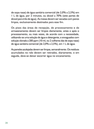 de sopa rasas) de água sanitária comercial (de 2,0% a 2,5%) em
     1 L de água, por 2 minutos, ou álcool a 70% (sete partes de
     álcool para três de água). As mesas devem ser secadas com panos
     limpos, exclusivamente destinados para esse fim.

     Os pisos das áreas de recepção, de processamento e de
     armazenamento devem ser limpos diariamente, antes e após o
     processamento, ou mais vezes, de acordo com a necessidade,
     utilizando-se uma solução de água e detergente, e enxaguados com
     solução clorada a 200 ppm (10 mL ou 2 colheres das de sopa rasas)
     de água sanitária comercial (de 2,0% a 2,5%), em 1 L de água.

     As paredes azulejadas devem ser limpas, semanalmente. Os resíduos
     acumulados no ralo devem ser retirados, diariamente, e em
     seguida, deve-se deixar escorrer água no encanamento.




28
 