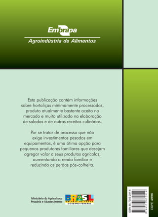 Agroindústria de Alimentos




   Esta publicação contém informações
sobre hortaliças minimamente processadas,
  produto atualmente bastante aceito no
 mercado e muito utilizado na elaboração
 de saladas e de outras receitas culinárias.

     Por se tratar de processo que não
      exige investimentos pesados em
  equipamentos, é uma ótima opção para
pequenos produtores familiares que desejam
  agregar valor a seus produtos agrícolas,
      aumentando a renda familiar e
     reduzindo as perdas pós-colheita.
                                               ISBN 85-7383-291-6




                                                                    9 788573 832914

                                                                                      CGPE 4996
 