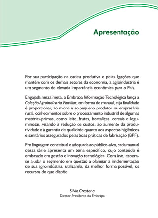 Apresentação




Por sua participação na cadeia produtiva e pelas ligações que
mantém com os demais setores da economia, a agroindústria é
um segmento de elevada importância econômica para o País.

Engajada nessa meta, a Embrapa Informação Tecnológica lança a
Coleção Agroindústria Familiar, em forma de manual, cuja finalidade
é proporcionar, ao micro e ao pequeno produtor ou empresário
rural, conhecimentos sobre o processamento industrial de algumas
matérias-primas, como leite, frutas, hortaliças, cereais e legu-
minosas, visando à redução de custos, ao aumento da produ-
tividade e à garantia de qualidade quanto aos aspectos higiênicos
e sanitários assegurados pelas boas práticas de fabricação (BPF).

Em linguagem conceitual e adequada ao público-alvo, cada manual
dessa série apresenta um tema específico, cujo conteúdo é
embasado em gestão e inovação tecnológica. Com isso, espera-
se ajudar o segmento em questão a planejar a implementação
de sua agroindústria, utilizando, da melhor forma possível, os
recursos de que dispõe.



                          Silvio Crestana
                    Diretor-Presidente da Embrapa
 