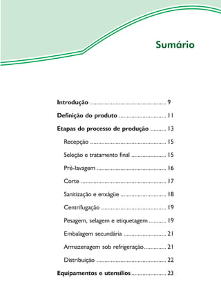 Sumário




Introdução ................................................ 9

Definição do produto .............................. 11

Etapas do processo de produção .......... 13

   Recepção ................................................ 15

   Seleção e tratamento final ...................... 15

   Pré-lavagem ............................................ 16

   Corte ...................................................... 17

   Sanitização e enxágüe ............................. 18

   Centrifugação ......................................... 19

   Pesagem, selagem e etiquetagem ........... 19

   Embalagem secundária ........................... 21

   Armazenagem sob refrigeração .............. 21

   Distribuição ............................................ 22

Equipamentos e utensílios ...................... 23
 