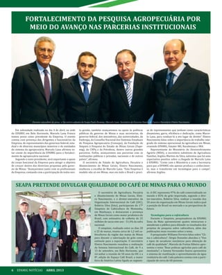 6 EPAMIG NOTÍCIAS ABRIL 2013
FORTALECIMENTO DA PESQUISA AGROPECUÁRIA POR
MEIO DO AVANÇO NAS PARCERIAS INSTITUCIONAIS
Em solenidade realizada no dia 4 de abril, na sede
da EPAMIG em Belo Horizonte, Marcelo Lana Franco
tomou posse como presidente da Empresa. O evento
contou com presença dos dirigentes e funcionários da
Empresa, de representantes dos governos federal, esta-
dual e de diversos municípios mineiros e de entidades
do sistema da agropecuária. Marcelo Lana afirmou es-
tar ciente da importância da EPAMIG para o fortaleci-
mento da agropecuária nacional.
Segundo o novo presidente, será importante o apoio
do corpo funcional da Empresa para atingir o objetivo
de crescer dentro das diretrizes propostas pelo gover-
no de Minas: “Avançaremos junto com os profissionais
da Empresa, contando com a participação de todos nes-
ta gestão; também avançaremos no apoio às políticas
públicas do governo de Minas e suas secretarias, do
governo federal, dos ministérios, das universidades, da
Embrapa, do Conselho Nacional dos Sistemas Estaduais
de Pesquisa Agropecuária (Consepa), da Fundação de
Amparo à Pesquisa do Estado de Minas Gerais (Fape-
mig), do CNPq e da Petrobras, dentre outros grandes
parceiros. Enfim, avançaremos nas parcerias com as
instituições públicas e privadas, nacionais e de outros
países”, afirmou.
O secretário de Estado de Agricultura, Pecuária e
Abastecimento de Minas Gerais, Elmiro Nascimento,
enalteceu a escolha de Marcelo Lana. “Esta Empresa é
modelo não só em Minas, mas em todo o Brasil e preci-
sa de representantes que tenham como características
dinamismo, garra, eficiência e dedicação, como Marce-
lo Lana, para conduzi-la a seu lugar de direito”. Elmiro
Nascimento falou sobre a importância do trabalho inte-
grado do sistema operacional da agricultura em Minas,
reunindo EPAMIG, Emater-MG, Ruralminas e IMA.
Representante do Ministério do Desenvolvimento
Agrário (MDA), o secretário substituto de Agricultura
Familiar, Argileu Martins da Silva, salientou que há uma
expectativa positiva sobre a chegada de Marcelo Lana
à EPAMIG: “Conte com o Ministério e com a Secretaria
para que a EPAMIG não apenas produza o conhecimen-
to, mas o transforme em tecnologias para o campo”,
afirmou Argileu.
O secretário de Agricultura, Pecuária
e Abastecimento de Minas Gerais, Elmi-
ro Nascimento, e o diretor-executivo da
Organização Internacional do Café (OIC),
Robério Silva (foto), participaram do 17º
Simpósio de Cafeicultura de Montanha,
em Manhuaçu, e destacaram a presença
de Minas Gerais como maior produtora do
Brasil, com estimativa de colheita de 25
milhões de sacas este ano - 51,4% da safra
nacional.
O simpósio, realizado entre os dias 20
e 22 de março, reuniu cerca de 1,2 mil ca-
feicultores da região das matas de Minas
para discutir a valorização do grão como
estímulo para a exportação. O secretário
Elmiro Nascimento ressaltou a realização
da Semana Internacional do Café, de 9 a
13 de setembro, em Belo Horizonte, que
irá sediar a reunião de 50 anos da OIC e a
8ª. edição do Espaço Café Brasil, a maior
feira da América Latina ligada ao segmen-
to. A OIC representa 97% do café comercializado no
mundo e 85% do grão importado, segundo o dire-
tor-executivo, Robério Silva, realizar a reunião dos
50 anos da organização em Minas Gerais indica qual
a posição do Brasil no mercado e as perspectivas de
futuro.
Tecnologias para a cafeicultura
Durante o Simpósio, pesquisadores da EPAMIG
Zona da Mata apresentaram quatro minicursos e
atenderam o público para difundir os resultados dos
projetos de pesquisa sobre cafeicultura, além das
publicações mais recentes sobre o tema.
O pesquisador Williams Ferreira falou sobre “Cli-
ma e cafeicultura”; Sérgio Donzeles abordou o “Uso
e tipos de secadores mecânicos para obtenção de
café de qualidade”; Marcelo de Freitas Ribeiro apre-
sentou o tema “Boas práticas agrícolas para café de
montanha”; e Sammy Fernandes Soares apresentou
o sistema de reutilização e aproveitamento da água
residuária do café. Cada palestra contou com a parti-
cipação de cerca de 60 pessoas.
SEAPA PRETENDE DIVULGAR QUALIDADE DO CAFÉ DE MINAS PARA O MUNDO
Durante solenidade de posse, o Secretário-adjunto da Seapa Paulo Romano, Marcelo Lana, Secretário de Governo Danilo de Castro e Secretário Elmiro Nascimento
 