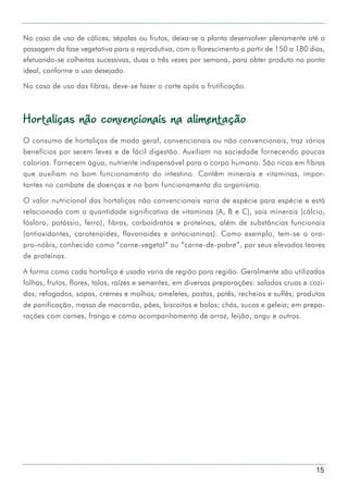 15
No caso de uso de cálices, sépalas ou frutos, deixa-se a planta desenvolver plenamente até a
passagem da fase vegetativa para a reprodutiva, com o florescimento a partir de 150 a 180 dias,
efetuando-se colheitas sucessivas, duas a três vezes por semana, para obter produto no ponto
ideal, conforme o uso desejado.
No caso de uso das fibras, deve-se fazer o corte após a frutificação.
Hortaliças não convencionais na alimentação
O consumo de hortaliças de modo geral, convencionais ou não convencionais, traz vários
benefícios por serem leves e de fácil digestão. Auxiliam na saciedade fornecendo poucas
calorias. Fornecem água, nutriente indispensável para o corpo humano. São ricas em fibras
que auxiliam no bom funcionamento do intestino. Contêm minerais e vitaminas, impor-
tantes no combate de doenças e no bom funcionamento do organismo.
O valor nutricional das hortaliças não convencionais varia de espécie para espécie e está
relacionado com a quantidade significativa de vitaminas (A, B e C), sais minerais (cálcio,
fósforo, potássio, ferro), fibras, carboidratos e proteínas, além de substâncias funcionais
(antioxidantes, carotenoides, flavonoides e antocianinas). Como exemplo, tem-se o ora-
pro-nóbis, conhecido como “carne-vegetal” ou “carne-de-pobre”, por seus elevados teores
de proteínas.
A forma como cada hortaliça é usada varia de região para região. Geralmente são utilizadas
folhas, frutos, flores, talos, raízes e sementes, em diversas preparações: saladas cruas e cozi-
das; refogados, sopas, cremes e molhos; omeletes, pastas, patês, recheios e suflês; produtos
de panificação, massa de macarrão, pães, biscoitos e bolos; chás, sucos e geleia; em prepa-
rações com carnes, frango e como acompanhamento de arroz, feijão, angu e outros.
 