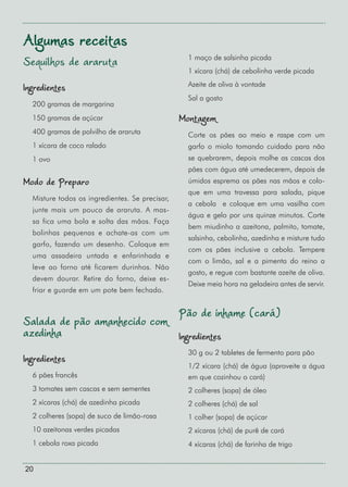 20
Sequilhos de araruta
Ingredientes
200 gramas de margarina
150 gramas de açúcar
400 gramas de polvilho de araruta
1 xícara de coco ralado
1 ovo
Modo de Preparo
Misture todos os ingredientes. Se precisar,
junte mais um pouco de araruta. A mas-
sa fica uma bola e solta das mãos. Faça
bolinhas pequenas e achate-as com um
garfo, fazendo um desenho. Coloque em
uma assadeira untada e enfarinhada e
leve ao forno até ficarem durinhos. Não
devem dourar. Retire do forno, deixe es-
friar e guarde em um pote bem fechado.
Salada de pão amanhecido com
azedinha
Ingredientes
6 pães francês
3 tomates sem cascas e sem sementes
2 xícaras (chá) de azedinha picada
2 colheres (sopa) de suco de limão-rosa
10 azeitonas verdes picadas
1 cebola roxa picada
1 maço de salsinha picada
1 xícara (chá) de cebolinha verde picada
Azeite de oliva à vontade
Sal a gosto
Montagem
Corte os pães ao meio e raspe com um
garfo o miolo tomando cuidado para não
se quebrarem, depois molhe as cascas dos
pães com água até umedecerem, depois de
úmidos esprema os pães nas mãos e colo-
que em uma travessa para salada, pique
a cebola e coloque em uma vasilha com
água e gelo por uns quinze minutos. Corte
bem miudinho a azeitona, palmito, tomate,
salsinha, cebolinha, azedinha e misture tudo
com os pães inclusive a cebola. Tempere
com o limão, sal e a pimenta do reino a
gosto, e regue com bastante azeite de oliva.
Deixe meia hora na geladeira antes de servir.
Pão de inhame (cará)
Ingredientes
30 g ou 2 tabletes de fermento para pão
1/2 xícara (chá) de água (aproveite a água
em que cozinhou o cará)
2 colheres (sopa) de óleo
2 colheres (chá) de sal
1 colher (sopa) de açúcar
2 xícaras (chá) de purê de cará
4 xícaras (chá) de farinha de trigo
Algumas receitas
 