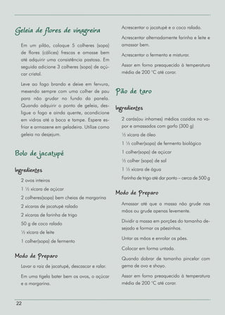22
Geleia de flores de vinagreira
Em um pilão, coloque 5 colheres (sopa)
de flores (cálices) frescas e amasse bem
até adquirir uma consistência pastosa. Em
seguida adicione 3 colheres (sopa) de açú-
car cristal.
Leve ao fogo brando e deixe em fervura,
mexendo sempre com uma colher de pau
para não grudar no fundo da panela.
Quando adquirir o ponto de geleia, des-
ligue o fogo e ainda quente, acondicione
em vidros até a boca e tampe. Espere es-
friar e armazene em geladeira. Utilize como
geleia no desjejum.
Bolo de jacatupé
Ingredientes
2 ovos inteiros
1 ½ xícara de açúcar
2 colheres(sopa) bem cheias de margarina
2 xícaras de jacatupé ralado
2 xícaras de farinha de trigo
50 g de coco ralado
½ xícara de leite
1 colher(sopa) de fermento
Modo de Preparo
Lavar a raiz de jacatupé, descascar e ralar.
Em uma tigela bater bem os ovos, o açúcar
e a margarina.
Acrescentar o jacatupé e o coco ralado.
Acrescentar alternadamente farinha e leite e
amassar bem.
Acrescentar o fermento e misturar.
Assar em forno preaquecido à temperatura
média de 200 °C até corar.
Pão de taro
Ingredientes
2 carás(ou inhames) médios cozidos no va-
por e amassados com garfo (300 g)
½ xícara de óleo
1 ½ colher(sopa) de fermento biológico
1 colher(sopa) de açúcar
½ colher (sopa) de sal
1 ½ xícara de água
Farinha de trigo até dar ponto – cerca de 500 g
Modo de Preparo
Amassar até que a massa não grude nas
mãos ou grude apenas levemente.
Dividir a massa em porções do tamanho de-
sejado e formar os pãezinhos.
Untar as mãos e enrolar os pães.
Colocar em forma untada.
Quando dobrar de tamanho pincelar com
gema de ovo e shoyo.
Assar em forno preaquecido à temperatura
média de 200 °C até corar.
 