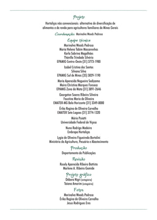 23
Projeto
Hortaliças não convencionais: alternativa de diversificação de
alimentos e de renda para agricultores familiares de Minas Gerais
Coordenação: Marinalva Woods Pedrosa
Equipe técnica
Marinalva Woods Pedrosa
Maria Helena Tabim Mascarenhas
Karla Sabrina Magalhães
Thávilla Trindade Silvério
EPAMIG Centro-Oeste (31) 3773-1980
Izabel Cristina dos Santos
Silvana Silva
EPAMIG Sul de Minas (35) 3829-1190
Maria Aparecida Nogueira Sediyama
Maira Christina Marques Fonseca
EPAMIG Zona da Mata (31) 3891-2646
Georgeton Soares Ribeiro Silveira
Faustina Maria de Oliveira
EMATER-MG Belo Horizonte (31) 3349-8000
Érika Regina de Oliveira Carvalho
EMATER Sete Lagoas (31) 3774-1320
Mário Puiatti
Universidade Federal de Viçosa
Nuno Rodrigo Madeira
Embrapa Hortaliças
Lygia de Oliveira Figueiredo Bortolini
Ministério da Agricultura, Pecuária e Abastecimento
Produção
Departamento de Publicações
Revisão
Rosely Aparecida Ribeiro Battista
Marlene A. Ribeiro Gomide
Projeto gráfico
Débora Nigri (estagiária)
Taiana Amorim (estagiária)
Fotos
Marinalva Woods Pedrosa
Érika Regina de Oliveira Carvalho
Jesus Rodrigues Eres
 