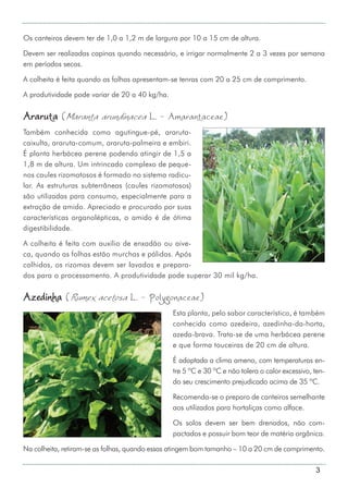 3
Os canteiros devem ter de 1,0 a 1,2 m de largura por 10 a 15 cm de altura.
Devem ser realizadas capinas quando necessário, e irrigar normalmente 2 a 3 vezes por semana
em períodos secos.
A colheita é feita quando as folhas apresentam-se tenras com 20 a 25 cm de comprimento.
A produtividade pode variar de 20 a 40 kg/ha.
Araruta (Maranta arundinacea L. - Amarantaceae)
Também conhecida como agutingue-pé, araruta-
caixulta, araruta-comum, araruta-palmeira e embiri.
É planta herbácea perene podendo atingir de 1,5 a
1,8 m de altura. Um intrincado complexo de peque-
nos caules rizomatosos é formado no sistema radicu-
lar. As estruturas subterrâneas (caules rizomatosos)
são utilizadas para consumo, especialmente para a
extração de amido. Apreciado e procurado por suas
características organolépticas, o amido é de ótima
digestibilidade.
A colheita é feita com auxílio de enxadão ou aive-
ca, quando as folhas estão murchas e pálidas. Após
colhidos, os rizomas devem ser lavados e prepara-
dos para o processamento. A produtividade pode superar 30 mil kg/ha.
Azedinha (Rumex acetosa L. - Polygonaceae)
Esta planta, pelo sabor característico, é também
conhecida como azedeira, azedinha-da-horta,
azeda-brava. Trata-se de uma herbácea perene
e que forma touceiras de 20 cm de altura.
É adaptada a clima ameno, com temperaturas en-
tre 5 ºC e 30 ºC e não tolera o calor excessivo, ten-
do seu crescimento prejudicado acima de 35 ºC.
Recomenda-se o preparo de canteiros semelhante
aos utilizados para hortaliças como alface.
Os solos devem ser bem drenados, não com-
pactados e possuir bom teor de matéria orgânica.
Na colheita, retiram-se as folhas, quando essas atingem bom tamanho – 10 a 20 cm de comprimento.
 