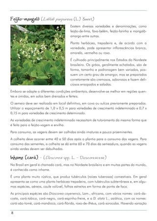 8
Feijão-mangalô (Lablab purpureus (L.) Sweet)
Existem diversas variedades e denominações, como
feijão-de-lima, fava-belém, feijão-farinha e mangalô-
amargo entre outras.
Planta herbácea, trepadeira e, de acordo com a
variedade, pode apresentar inflorescências branca,
amarela, vermelha ou roxa.
É cultivado principalmente nos Estados do Nordeste
brasileiro. Os grãos, geralmente achatados, são de
forma, tamanho e padronagem bem variados, pos-
suem um certo grau de amargor, mas se preparados
corretamente são cremosos, saborosos e fazem deli-
ciosos ensopados e saladas.
Embora se adapte a diferentes condições ambientais, desenvolve-se melhor em regiões quen-
tes e úmidas, em solos bem drenados e férteis.
O semeio deve ser realizado em local definitivo, em cova ou sulcos previamente preparados.
Utilizar o espaçamento de 1,0 x 0,5 m para variedades de crescimento indeterminado e 0,7 x
0,15 m para variedades de crescimento determinado.
As variedades de crescimento indeterminado necessitam de tutoramento da mesma forma que
é feita para o feijão-vagem e ervilha.
Para consumo, as vagens devem ser colhidas ainda imaturas e pouco proeminentes.
A colheita deve ocorrer entre 40 e 50 dias após o plantio para o consumo das vagens. Para
consumo das sementes, a colheita se dá entre 60 e 70 dias da semeadura, quando as vagens
ainda verdes devem ser debulhadas.
Inhame (cará) - (Dioscorea spp. L. - Dioscoreaceae)
No Brasil em geral é chamado cará, mas no Nordeste brasileiro e em muitas partes do mundo,
é conhecido como inhame.
É uma planta muito rústica, que produz tubérculos (raízes tuberosas) comestíveis. Em geral
apresenta-se como uma planta herbácea trepadeira, com tubérculos subterrâneos e, em algu-
mas espécies, aéreos, caule volúvel, folhas estreitas em forma de ponta de faca.
As principais espécies são Dioscorea cayenensis, Lam., africana, com vários nomes: cará-da-
costa, cará-tabica, cará-negro, cará-espinho-freire, e a D. alata L., asiática, com os nomes:
cará-são-tomé, cará-mandioca, cará-flórida, roxo-de-ilhéus, cará-sorocaba. Havendo variação
 