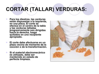CORTAR (TALLAR) VERDURAS: Para los diestros, las verduras están dispuestas a la izquierda, en una placa. El corte se efectúa en el centro de la tabla y las verduras talladas progresivamente son dirigidas hacia la derecha, luego quitados en uno recipiente apropiado.  El corte debe efectuarse en un plazo vecino de momento de la cocción o de la transformación.  Si el material electromecánico es utilizado, debe ser mantenido en estado de perfecta limpieza. 