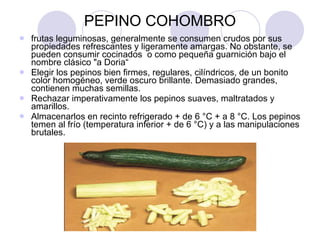 PEPINO COHOMBRO frutas leguminosas, generalmente se consumen crudos por sus propiedades refrescantes y ligeramente amargas. No obstante, se pueden consumir cocinados  o como pequeña guarnición bajo el nombre clásico "a Doria“ Elegir los pepinos bien firmes, regulares, cilíndricos, de un bonito color homogéneo, verde oscuro brillante. Demasiado grandes, contienen muchas semillas.  Rechazar imperativamente los pepinos suaves, maltratados y amarillos.  Almacenarlos en recinto refrigerado + de 6 °C + a 8 °C. Los pepinos temen al frío (temperatura inferior + de 6 °C) y a las manipulaciones brutales.  