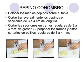 PEPINO COHOMBRO Colocar los medios pepinos sobre el tabla. Cortar transversalmente los pepinos en secciones de 3 a 4 cm de longitud. Cortar las secciones en tramos regulares de 3 a 4 mm. de grosor. Superponer los tramos y estos cortarlos en palillos regulares de 3 a 4 mm.  