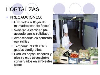HORTALIZAS PRECAUCIONES: Revisarlas al llegar del mercado (aspecto fresco) Verificar la cantidad (de acuerdo con lo solicitado) Almacenarlas en canastas con rejillas Temperaturas de 6 a 8 grados centígrados Para las papas, cebollas y ajos es mas aconsejable conservarlos en ambientes secos 