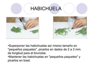 HABICHUELA Superponer las habichuelas así mismo tamaño en "pequeños paquetes", picarlos en dados de 2 a 3 mm. de longitud para el brunoise. Mantener las habichuelas en "pequeños paquetes" y picarlos en bisel. 