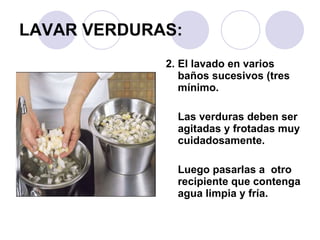 LAVAR VERDURAS: 2. El lavado en varios baños sucesivos (tres mínimo.  Las verduras deben ser agitadas y frotadas muy cuidadosamente.  Luego pasarlas a  otro recipiente que contenga agua limpia y fría. 