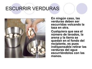 ESCURRIR VERDURAS En ningún caso, las verduras deben ser escurridas volcando la taza en otra.  Cualquiera que sea el número de lavados, la arena y la tierra se quedan en el fondo del recipiente, es pues indispensable retirar las verduras del agua escurriéndolos con las manos. 