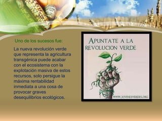 Uno de los sucesos fue:
La nueva revolución verde
que representa la agricultura
transgénica puede acabar
con el ecosistema con la
explotación masiva de estos
recursos, solo persigue la
máxima rentabilidad
inmediata a una cosa de
provocar graves
desequilibrios ecológicos.
 