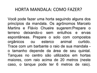HORTA MANDALA: COMO FAZER? 
Você pode fazer uma horta seguindo alguns dos 
princípios da mandala. Os agrônomos Marcelo 
Martins e Flávio Chueire sugerem:Prepare o 
terreno deixando-o sem entulhos e ervas 
espontâneas. Prepare o solo com compostos 
orgânicos ou esterco animal curtido. 
Trace com um barbante o raio de sua mandala - 
o tamanho depende da área de seu quintal. 
Tanques no centro são utilizados em hortas 
maiores, com raio acima de 20 metros (neste 
caso, o tanque pode ter 6 metros de raio). 
 