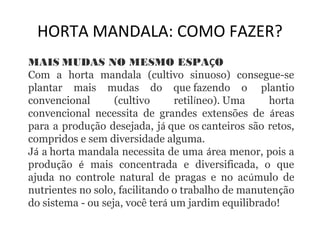HORTA MANDALA: COMO FAZER? 
MAIS MUDAS NO MESMO ESPAÇO 
Com a horta mandala (cultivo sinuoso) consegue-se 
plantar mais mudas do que fazendo o plantio 
convencional (cultivo retilíneo). Uma horta 
convencional necessita de grandes extensões de áreas 
para a produção desejada, já que os canteiros são retos, 
compridos e sem diversidade alguma. 
Já a horta mandala necessita de uma área menor, pois a 
produção é mais concentrada e diversificada, o que 
ajuda no controle natural de pragas e no acúmulo de 
nutrientes no solo, facilitando o trabalho de manutenção 
do sistema - ou seja, você terá um jardim equilibrado! 
 
