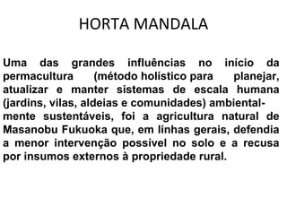 HORTA MANDALA 
Uma das grandes influências no início da 
permacultura (método holístico para planejar, 
atualizar e manter sistemas de escala humana 
(jardins, vilas, aldeias e comunidades) ambiental-mente 
sustentáveis, foi a agricultura natural de 
Masanobu Fukuoka que, em linhas gerais, defendia 
a menor intervenção possível no solo e a recusa 
por insumos externos à propriedade rural. 
 