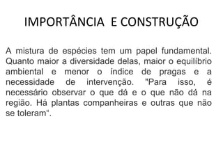 IMPORTÂNCIA E CONSTRUÇÃO 
A mistura de espécies tem um papel fundamental. 
Quanto maior a diversidade delas, maior o equilíbrio 
ambiental e menor o índice de pragas e a 
necessidade de intervenção. "Para isso, é 
necessário observar o que dá e o que não dá na 
região. Há plantas companheiras e outras que não 
se toleram“. 
 