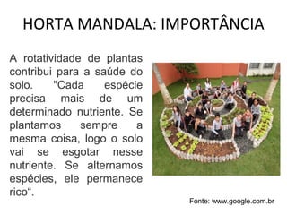 HORTA MANDALA: IMPORTÂNCIA 
A rotatividade de plantas 
contribui para a saúde do 
solo. "Cada espécie 
precisa mais de um 
determinado nutriente. Se 
plantamos sempre a 
mesma coisa, logo o solo 
vai se esgotar nesse 
nutriente. Se alternamos 
espécies, ele permanece 
rico“. 
Fonte: www.google.com.br 
 