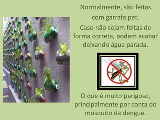 Normalmente, são feitas
com garrafa pet.
Caso não sejam feitas de
forma correta, podem acabar
deixando água parada.
O que é muito perigoso,
principalmente por conta do
mosquito da dengue.
 