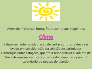 Antes de iniciar sua horta, fique atento aos seguintes:
Clima
é determinante na adaptação de certas culturas e deve ser
levado em consideração na seleção de variedades.
Diferenças entre estações, quanto à temperatura e volume de
chuva devem ser verificados, servindo como base para um
calendário de épocas de plantio.
 
