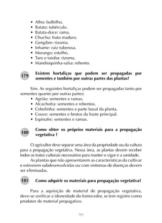 99
•  Alho: bulbilho.
•  Batata: tubérculo.
•  Batata-doce: rama.
•  Chuchu: fruto maduro.
•  Gengibre: rizoma.
•  Inhame: raiz tuberosa.
•  Morango: estolho.
•  Taro e taioba: rizoma.
•  Mandioquinha-salsa: rebento.
Existem hortaliças que podem ser propagadas por
sementes e também por outras partes das plantas?
Sim. As seguintes hortaliças podem ser propagadas tanto por
sementes quanto por outras partes:
•  Agrião: sementes e ramas.
•  Alcachofra: sementes e rebentos.
•  Cebolinha: sementes e parte basal da planta.
•  Couve: sementes e brotos da haste principal.
•  Espinafre: sementes e ramas.
Como obter os próprios materiais para a propagação
vegetativa ?
O agricultor deve separar uma área da propriedade ou da cultura
para a propagação vegetativa. Nessa área, as plantas devem receber
todos os tratos culturais necessários para manter o vigor e a sanidade.
As plantas que não apresentarem as características da cultivar
e estiverem subdesenvolvidas ou com sintomas de doenças devem
ser eliminadas.
Como adquirir os materiais para propagação vegetativa?
Para a aquisição de material de propagação vegetativa,
deve-se verificar a idoneidade do fornecedor, se tem registro como
produtor de material propagativo.
179
180
181
 