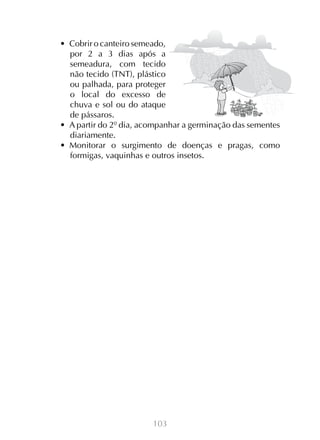 103
•  Cobrir o canteiro semeado,
por 2 a 3 dias após a
semeadura, com tecido
não tecido (TNT), plástico
ou palhada, para proteger
o local do excesso de
chuva e sol ou do ataque
de pássaros.
•  A partir do 2º dia, acompanhar a germinação das sementes
diariamente.
•  Monitorar o surgimento de doenças e pragas, como
formigas, vaquinhas e outros insetos.
 