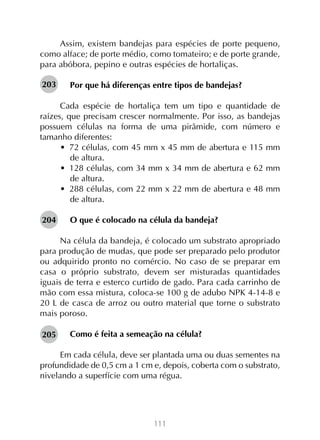 111
Assim, existem bandejas para espécies de porte pequeno,
como alface; de porte médio, como tomateiro; e de porte grande,
para abóbora, pepino e outras espécies de hortaliças.
Por que há diferenças entre tipos de bandejas?
Cada espécie de hortaliça tem um tipo e quantidade de
raízes, que precisam crescer normalmente. Por isso, as bandejas
possuem células na forma de uma pirâmide, com número e
tamanho diferentes:
•  72 células, com 45 mm x 45 mm de abertura e 115 mm
de altura.
•  128 células, com 34 mm x 34 mm de abertura e 62 mm
de altura.
•  288 células, com 22 mm x 22 mm de abertura e 48 mm
de altura.
O que é colocado na célula da bandeja?
Na célula da bandeja, é colocado um substrato apropriado
para produção de mudas, que pode ser preparado pelo produtor
ou adquirido pronto no comércio. No caso de se preparar em
casa o próprio substrato, devem ser misturadas quantidades
iguais de terra e esterco curtido de gado. Para cada carrinho de
mão com essa mistura, coloca-se 100 g de adubo NPK 4-14-8 e
20 L de casca de arroz ou outro material que torne o substrato
mais poroso.
Como é feita a semeação na célula?
Em cada célula, deve ser plantada uma ou duas sementes na
profundidade de 0,5 cm a 1 cm e, depois, coberta com o substrato,
nivelando a superfície com uma régua.
203
204
205
 