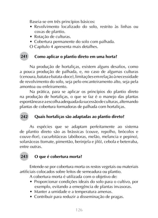 126
Baseia-se em três princípios básicos:
•  Revolvimento localizado do solo, restrito às linhas ou
covas de plantio.
•  Rotação de culturas.
•  Cobertura permanente do solo com palhada.
O Capítulo 4 apresenta mais detalhes.
Como aplicar o plantio direto em uma horta?
Na produção de hortaliças, existem alguns desafios, como
a pouca produção de palhada, e, no caso de algumas culturas
(cenoura,batataebatata-doce),limitaçõesemrelaçãoànecessidade
de revolvimento do solo, seja pelo encanteiramento alto, seja pela
amontoa ou enleiramento.
Na prática, para se aplicar os princípios do plantio direto
na produção de hortaliças, o que se faz é o manejo das plantas
espontâneaseaescolhaadequadadasucessãodeculturas,alternando
plantas de cobertura formadoras de palhada com hortaliças.
Quais hortaliças são adaptadas ao plantio direto?
As espécies que se adaptam perfeitamente ao sistema
de plantio direto são as brássicas (couve, repolho, brócolos e
couve-flor), cucurbitáceas (abóboras, melão, melancia e pepino),
solanáceas (tomate, pimentão, berinjela e jiló), cebola e beterraba,
entre outras.
O que é cobertura morta?
Entende-se por cobertura morta os restos vegetais ou materiais
artificiais colocados sobre leitos de semeadura ou plantio.
A cobertura morta é utilizada com o objetivo de:
•  Proporcionar condições ideais do solo para o cultivo, por
exemplo, evitando a emergência de plantas invasoras.
•  Manter a umidade e a temperatura amenas.
•  Contribuir para reduzir a disseminação de pragas.	
241
242
243
 