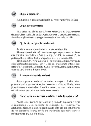 131
O que é adubação?
Adubação é a ação de adicionar ou repor nutrientes ao solo.
O que são nutrientes?
Nutrientes são elementos químicos essenciais ao crescimento e
desenvolvimentodasplantascultivadas,tambémchamadosdeminerais.
Sem eles as plantas não conseguem completar seu ciclo de vida.
Quais são os tipos de nutrientes?
Existem os macronutrientes e os micronutrientes.
Os macronutrientes são aqueles de que as plantas necessitam
em grandes quantidades. São o nitrogênio (N), o fósforo (P), o
potássio (K), o cálcio (Ca), o magnésio (Mg) e o enxofre (S).
Os micronutrientes são aqueles de que as plantas necessitam
em quantidades pequenas, em relação aos macronutrientes, e são
o boro (B), o cloro (Cl), o cobre (Cu), o ferro (Fe), o manganês (Mn),
o zinco (Zn) e o molibdênio (Mo).
É sempre necessário adubar?
Para a grande maioria dos solos, a resposta é sim. Mas,
podem existir algumas exceções: solos naturalmente férteis, solos
já cultivados e adubados há muitos anos continuamente e solos
recentemente cobertos por mata, entre outros.
Como saber se é necessário adubar o solo da minha área?
Só há uma maneira de saber se o solo de sua área é fértil
e equilibrado ou se necessita de reposição de nutrientes via
adubação: fazendo a análise química do solo em um laboratório
de sua confiança e consultando um engenheiro-agrônomo com os
resultados da análise em mãos.
247
248
249
250
251
 