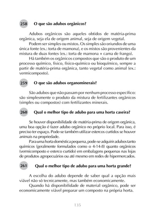 135
O que são adubos orgânicos?
Adubos orgânicos são aqueles obtidos de matéria-prima
orgânica, seja ela de origem animal, seja de origem vegetal.
Podem ser simples ou mistos. Os simples são oriundos de uma
única fonte (ex.: torta de mamona), e os mistos são provenientes da
mistura de duas fontes (ex.: torta de mamona + cama de frango).
Há também os orgânicos compostos que são o produto de um
processo químico, físico, físico-químico ou bioquímico, sempre a
partir de matéria-prima orgânica, tanto vegetal como animal (ex.:
vermicomposto).
O que são adubos organominerais?
São adubos que não passam por nenhum processo específico:
são simplesmente o produto da mistura de fertilizantes orgânicos
(simples ou compostos) com fertilizantes minerais.
Qual o melhor tipo de adubo para uma horta caseira?
Se houver disponibilidade de matéria-prima de origem orgânica,
uma boa opção é fazer adubo orgânico no próprio local. Para isso, é
preciso ter espaço. Pode-se também utilizar estercos curtidos se houver
animais na propriedade.
Paraumahortadomésticapequena,pode-seadquiriradubostanto
químicos (geralmente formulados como o 4-14-8) quanto orgânicos
(vermicomposto e esterco curtido) em embalagens pequenas nas lojas
de produtos agropecuários ou até mesmo em redes de hipermercados.
Qual o melhor tipo de adubo para uma horta grande?
A escolha do adubo depende de saber qual a opção mais
viável não só tecnicamente, mas também economicamente.
Quando há disponibilidade de material orgânico, pode ser
economicamente viável preparar um composto na própria horta.
258
259
260
261
 