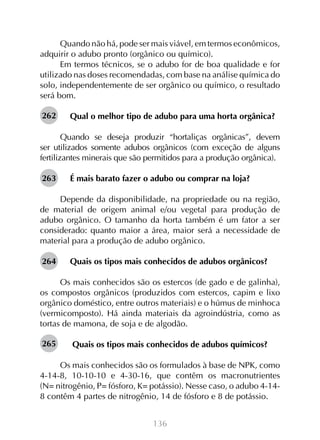 136
Quando não há, pode ser mais viável, em termos econômicos,
adquirir o adubo pronto (orgânico ou químico).
Em termos técnicos, se o adubo for de boa qualidade e for
utilizado nas doses recomendadas, com base na análise química do
solo, independentemente de ser orgânico ou químico, o resultado
será bom.
Qual o melhor tipo de adubo para uma horta orgânica?
Quando se deseja produzir “hortaliças orgânicas”, devem
ser utilizados somente adubos orgânicos (com exceção de alguns
fertilizantes minerais que são permitidos para a produção orgânica).
É mais barato fazer o adubo ou comprar na loja?
Depende da disponibilidade, na propriedade ou na região,
de material de origem animal e/ou vegetal para produção de
adubo orgânico. O tamanho da horta também é um fator a ser
considerado: quanto maior a área, maior será a necessidade de
material para a produção de adubo orgânico.
Quais os tipos mais conhecidos de adubos orgânicos?
Os mais conhecidos são os estercos (de gado e de galinha),
os compostos orgânicos (produzidos com estercos, capim e lixo
orgânico doméstico, entre outros materiais) e o húmus de minhoca
(vermicomposto). Há ainda materiais da agroindústria, como as
tortas de mamona, de soja e de algodão.
Quais os tipos mais conhecidos de adubos químicos?
Os mais conhecidos são os formulados à base de NPK, como
4-14-8, 10-10-10 e 4-30-16, que contêm os macronutrientes
(N= nitrogênio, P= fósforo, K= potássio). Nesse caso, o adubo 4-14-
8 contêm 4 partes de nitrogênio, 14 de fósforo e 8 de potássio.
262
263
264
265
 