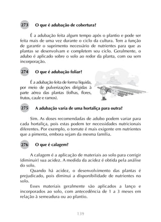 139
O que é adubação de cobertura?
É a adubação feita algum tempo após o plantio e pode ser
feita mais de uma vez durante o ciclo da cultura. Tem a função
de garantir o suprimento necessário de nutrientes para que as
plantas se desenvolvam e completem seu ciclo. Geralmente, o
adubo é aplicado sobre o solo ao redor da planta, com ou sem
incorporação.
O que é adubação foliar?
É a adubação feita de forma líquida,
por meio de pulverizações dirigidas à
parte aérea das plantas (folhas, flores,
frutos, caule e ramos).
A adubação varia de uma hortaliça para outra?
Sim. As doses recomendadas de adubo podem variar para
cada hortaliça, pois estas podem ter necessidades nutricionais
diferentes. Por exemplo, o tomate é mais exigente em nutrientes
que a pimenta, embora sejam da mesma família.
O que é calagem?
A calagem é a aplicação de materiais ao solo para corrigir
(diminuir) sua acidez. A medida da acidez é obtida pela análise
do solo.
Quando há acidez, o desenvolvimento das plantas é
prejudicado, pois diminui a disponibilidade de nutrientes no
solo.
Esses materiais geralmente são aplicados a lanço e
incorporados ao solo, com antecedência de 1 a 3 meses em
relação à semeadura ou ao plantio.
273
274
275
276
 