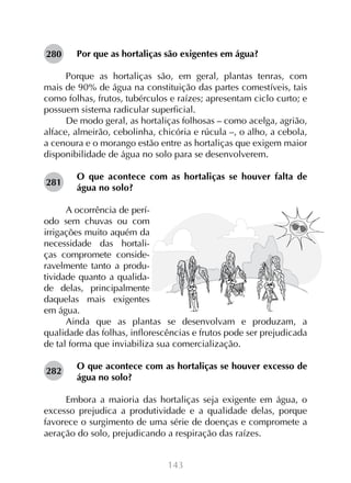 143
Por que as hortaliças são exigentes em água?
Porque as hortaliças são, em geral, plantas tenras, com
mais de 90% de água na constituição das partes comestíveis, tais
como folhas, frutos, tubérculos e raízes; apresentam ciclo curto; e
possuem sistema radicular superficial.
De modo geral, as hortaliças folhosas – como acelga, agrião,
alface, almeirão, cebolinha, chicória e rúcula –, o alho, a cebola,
a cenoura e o morango estão entre as hortaliças que exigem maior
disponibilidade de água no solo para se desenvolverem.
O que acontece com as hortaliças se houver falta de
água no solo?
A ocorrência de perí-
odo sem chuvas ou com
irrigações muito aquém da
necessidade das hortali-
ças compromete conside-
ravelmente tanto a produ-
tividade quanto a qualida-
de delas, principalmente
daquelas mais exigentes
em água.
Ainda que as plantas se desenvolvam e produzam, a
qualidade das folhas, inflorescências e frutos pode ser prejudicada
de tal forma que inviabiliza sua comercialização.
O que acontece com as hortaliças se houver excesso de
água no solo?
Embora a maioria das hortaliças seja exigente em água, o
excesso prejudica a produtividade e a qualidade delas, porque
favorece o surgimento de uma série de doenças e compromete a
aeração do solo, prejudicando a respiração das raízes.
280
281
282
 