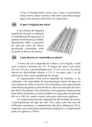 149
vento. O fundamental, neste caso, é que o reservatório
esteja numa altura mínima suficiente para descarregar
água com pressão suficiente nos aspersores.
O que é irrigação por sulco?
É um sistema de irrigação
superficial no qual a condução
e a distribuição da água para as
plantas são feitas por gravidade,
diretamente sobre a superfície
do solo por meio de sulcos,
geralmente construídos entre
ou junto às fileiras de plantas.
Como devem ser construídos os sulcos?
A forma do sulco depende da cultura a ser irrigada, sendo
mais comum o formato em “V”. A largura do sulco varia entre
20 cm e 30 cm e a profundidade entre 15 cm e 25 cm. Os sulcos
devem ter declividade inferior a 1% (1 cm para cada 1 m de
sulco) para não causar problemas de erosão.
O espaçamento entre sulcos depende da hortaliça a ser
cultivada e da capacidade de movimentação lateral da água no
solo (menor em solos arenosos). Para hortaliças com espaçamento
entre fileiras de plantas acima de 60 cm, deve ser utilizado um sulco
por fileira de plantas. Para hortaliças com pequeno espaçamento
entre fileira de plantas, os sulcos podem ser espaçados em torno de
80 cm a 100 cm, sendo o maior valor para solos mais argilosos.
O comprimento do sulco depende da declividade do terreno
e principalmente do tipo de solo. Para solos com alta taxa de
infiltração (arenosos), o comprimento não deve ultrapassar 20 m,
enquanto, para solos pouco permeáveis (argilosos), o comprimento
pode ser superior a 100 m.
293
294
 