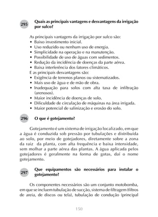 150
Quais as principais vantagens e desvantagens da irrigação
por sulco?
As principais vantagens da irrigação por sulco são:
•  Baixo investimento inicial.
•  Uso reduzido ou nenhum uso de energia.
•  Simplicidade na operação e na manutenção.
•  Possibilidade de uso de águas com sedimentos.
•  Redução da incidência de doenças da parte aérea.
•  Baixa interferência dos fatores climáticos.
E as principais desvantagens são:
•  Exigência de terrenos planos ou sistematizados.
•  Mais uso de água e de mão de obra.
•  Inadequação para solos com alta taxa de infiltração
(arenosos).
•  Maior incidência de doenças de solo.
•  Dificuldade de circulação de máquinas na área irrigada.
•  Maior potencial de salinização e erosão do solo.
O que é gotejamento?
Gotejamento é um sistema de irrigação localizado, em que
a água é conduzida sob pressão por tubulações e distribuída
ao solo, por meio de gotejadores, diretamente sobre a zona
da raiz da planta, com alta frequência e baixa intensidade,
sem molhar a parte aérea das plantas. A água aplicada pelos
gotejadores é geralmente na forma de gotas, daí o nome
gotejamento.
Que equipamentos são necessários para instalar o
gotejamento?
Os componentes necessários são um conjunto motobomba,
em que se incluem tubulação de sucção, sistema de filtragem (filtros
de areia, de discos ou tela), tubulação de condução (principal
295
296
297
 