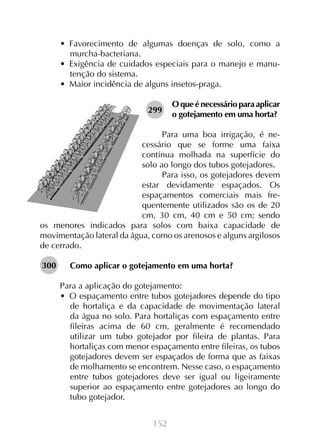 152
•  Favorecimento de algumas doenças de solo, como a
murcha-bacteriana.
•  Exigência de cuidados especiais para o manejo e manu-
tenção do sistema.
•  Maior incidência de alguns insetos-praga.
O que é necessário para aplicar
o gotejamento em uma horta?
Para uma boa irrigação, é ne-
cessário que se forme uma faixa
contínua molhada na superfície do
solo ao longo dos tubos gotejadores.
Para isso, os gotejadores devem
estar devidamente espaçados. Os
espaçamentos comerciais mais fre-
quentemente utilizados são os de 20
cm, 30 cm, 40 cm e 50 cm; sendo
os menores indicados para solos com baixa capacidade de
movimentação lateral da água, como os arenosos e alguns argilosos
de cerrado.
Como aplicar o gotejamento em uma horta?
Para a aplicação do gotejamento:
•  O espaçamento entre tubos gotejadores depende do tipo
de hortaliça e da capacidade de movimentação lateral
da água no solo. Para hortaliças com espaçamento entre
fileiras acima de 60 cm, geralmente é recomendado
utilizar um tubo gotejador por fileira de plantas. Para
hortaliças com menor espaçamento entre fileiras, os tubos
gotejadores devem ser espaçados de forma que as faixas
de molhamento se encontrem. Nesse caso, o espaçamento
entre tubos gotejadores deve ser igual ou ligeiramente
superior ao espaçamento entre gotejadores ao longo do
tubo gotejador.
299
300
 
