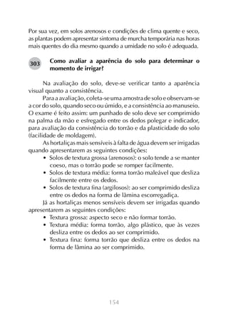154
Por sua vez, em solos arenosos e condições de clima quente e seco,
as plantas podem apresentar sintoma de murcha temporária nas horas
mais quentes do dia mesmo quando a umidade no solo é adequada.
Como avaliar a aparência do solo para determinar o
momento de irrigar?
Na avaliação do solo, deve-se verificar tanto a aparência
visual quanto a consistência.
Para a avaliação, coleta-se uma amostra de solo e observam-se
a cor do solo, quando seco ou úmido, e a consistência ao manuseio.
O exame é feito assim: um punhado de solo deve ser comprimido
na palma da mão e esfregado entre os dedos polegar e indicador,
para avaliação da consistência do torrão e da plasticidade do solo
(facilidade de moldagem).
As hortaliças mais sensíveis à falta de água devem ser irrigadas
quando apresentarem as seguintes condições:
•  Solos de textura grossa (arenosos): o solo tende a se manter
coeso, mas o torrão pode se romper facilmente.
•  Solos de textura média: forma torrão maleável que desliza
facilmente entre os dedos.
•  Solos de textura fina (argilosos): ao ser comprimido desliza
entre os dedos na forma de lâmina escorregadiça.
Já as hortaliças menos sensíveis devem ser irrigadas quando
apresentarem as seguintes condições:
•  Textura grossa: aspecto seco e não formar torrão.
•  Textura média: forma torrão, algo plástico, que às vezes
desliza entre os dedos ao ser comprimido.
•  Textura fina: forma torrão que desliza entre os dedos na
forma de lâmina ao ser comprimido.
303
 