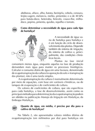 156
abóboras, alface, alho, batata, berinjela, cebola, cenoura,
feijão-vagem, melancia, melão, pimentão; e o de 40 kPa
para batata-doce, beterraba, brócolo, couve-flor, milho-
doce, pepino, pimenta, quiabo, repolho e tomate.
Como determinar a necessidade de água para cada tipo
de hortaliça?
A necessidade de água va-
ria de hortaliça para hortaliça e
é em função do ciclo de desen-
volvimento das plantas. Depende
também do sistema de irrigação,
do sistema de cultivo e, princi-
palmente, das condições climá-
ticas locais.
Plantas na fase inicial
consomem menos água, enquanto aquelas na fase de produção
demandam mais água para manter os processos fisiológicos.
Calcular o consumo diário de água em uma lavoura, denominado
de evapotranspiração da cultura (evaporação do solo + transpiração
das plantas), não é uma tarefa simples.
A evapotranspiração da cultura é normalmente determinada
por meio de equações, com base em variáveis climáticas, ou de
tanques de evaporação e de coeficientes de cultura.
Os valores de coeficientes de cultura, que são específicos
para cada hortaliça, a fase de desenvolvimento, assim como os
principaismétodosparadeterminaçãodaevapotranspiraçãopodem
ser obtidos na publicação Manejo da Irrigação em Hortaliças, da
Embrapa Hortaliças.
Quanto de água, em média, é preciso por dia para o
cultivo de hortaliças?
Na Tabela 2, são apresentados valores médios diários de
evapotranspiração (em milímetros por dia) para hortaliças em
306
307
 