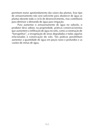 163
permitam maior aprofundamento das raízes das plantas. Esse tipo
de armazenamento não será suficiente para abastecer de água as
plantas durante todo o ciclo de desenvolvimento, mas contribuirá
para diminuir a demanda de água para irrigação.
Para aumentar o armazenamento de água no subsolo, o
produtor deve adotar, na propriedade, práticas conservacionistas
que aumentem a infiltração de água no solo, como a construção de
“barraginhas”, a revegetação de áreas degradadas e todas aquelas
relacionadas à conservação do solo. Tais práticas possibilitam
aumentar a quantidade de água em poços rasos e profundos e as
vazões de minas de água.
 